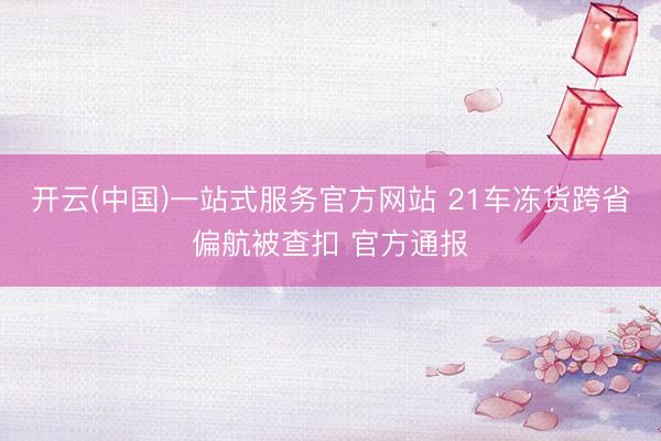 开云(中国)一站式服务官方网站 21车冻货跨省偏航被查扣 官方通报