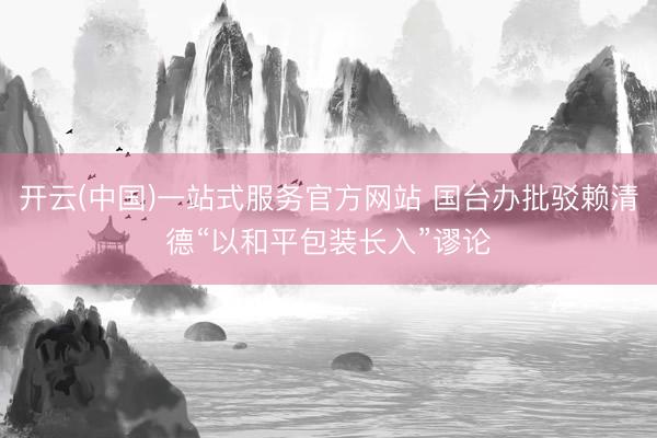 开云(中国)一站式服务官方网站 国台办批驳赖清德“以和平包装长入”谬论