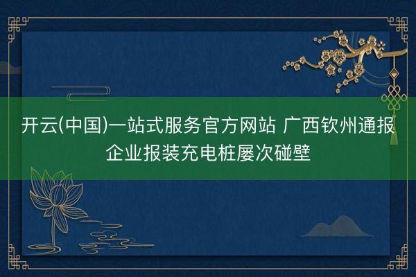 开云(中国)一站式服务官方网站 广西钦州通报企业报装充电桩屡次碰壁
