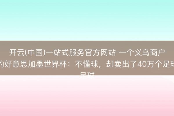 开云(中国)一站式服务官方网站 一个义乌商户的好意思加墨世界杯：不懂球，却卖出了40万个足球
