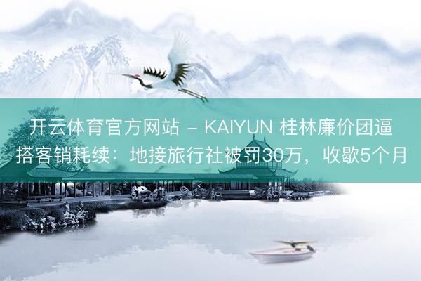 开云体育官方网站 - KAIYUN 桂林廉价团逼搭客销耗续:地接旅行社被罚30万,收歇5个月