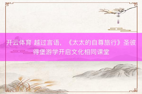 开云体育 越过言语，《太太的自尊旅行》圣彼得堡游学开启文化相同课堂