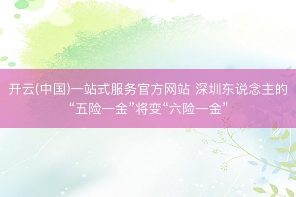 开云(中国)一站式服务官方网站 深圳东说念主的“五险一金”将变“六险一金”