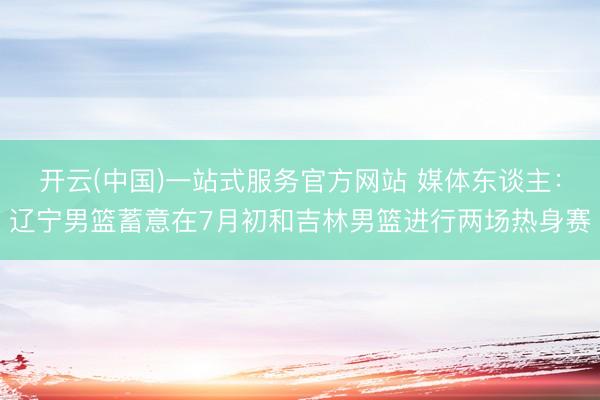 开云(中国)一站式服务官方网站 媒体东谈主：辽宁男篮蓄意在7月初和吉林男篮进行两场热身赛