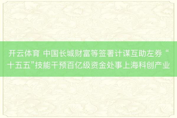 开云体育 中国长城财富等签署计谋互助左券 “十五五”技能干预百亿级资金处事上海科创产业
