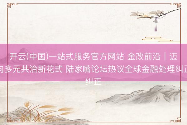 开云(中国)一站式服务官方网站 金改前沿｜迈向多元共治新花式 陆家嘴论坛热议全球金融处理纠正