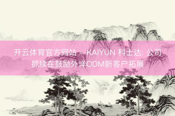 开云体育官方网站 - KAIYUN 科士达: 公司抓续在鼓励外洋ODM新客户拓展