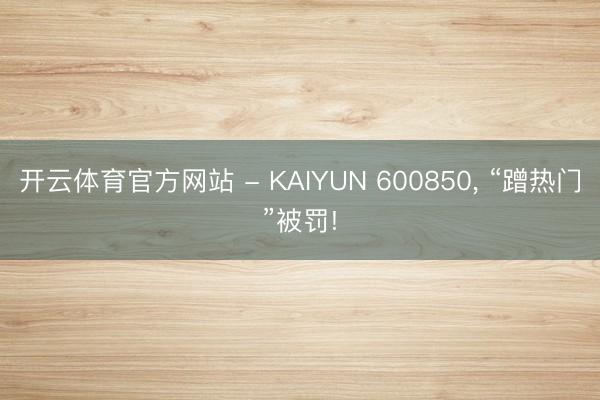 开云体育官方网站 - KAIYUN 600850， “蹭热门”被罚!