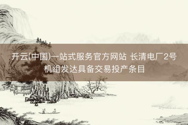 开云(中国)一站式服务官方网站 长清电厂2号机组发达具备交易投产条目