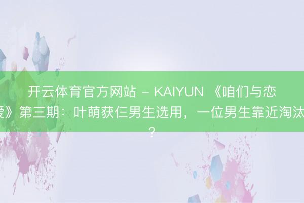 开云体育官方网站 - KAIYUN 《咱们与恋爱》第三期:叶萌获仨男生选用,一位男生靠近淘汰?