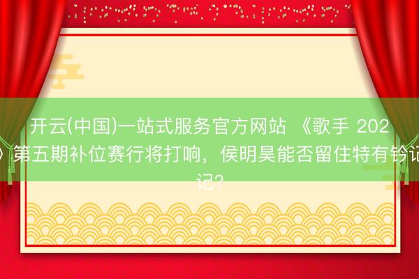 开云(中国)一站式服务官方网站 《歌手 2026》第五期补位赛行将打响,侯明昊能否留住特有钤记?