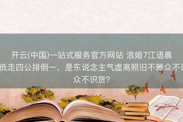 开云(中国)一站式服务官方网站 浪姐7江语晨高开低走四公排倒一，是东说念主气虚高照旧不雅众不识货？