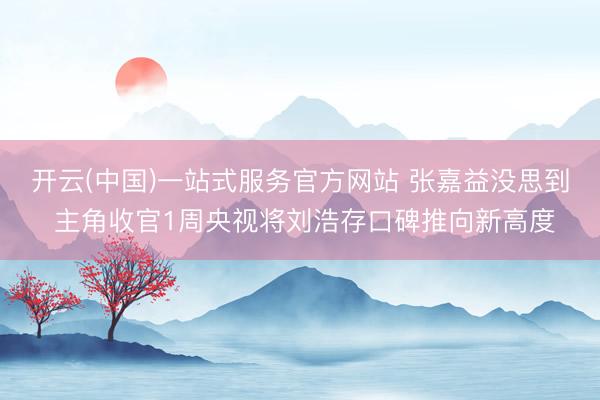 开云(中国)一站式服务官方网站 张嘉益没思到 主角收官1周央视将刘浩存口碑推向新高度